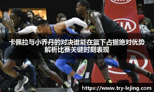 卡佩拉与小乔丹的对决谁能在篮下占据绝对优势解析比赛关键时刻表现